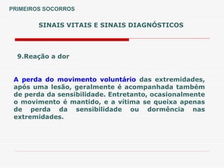 SINAIS VITAIS E SINAIS DIAGNÓSTICOS
9.Reação a dor
A perda do movimento voluntário das extremidades,
após uma lesão, geralmente é acompanhada também
de perda da sensibilidade. Entretanto, ocasionalmente
o movimento é mantido, e a vítima se queixa apenas
de perda da sensibilidade ou dormência nas
extremidades.
PRIMEIROS SOCORROS
 