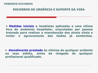 SOCORROS DE URGÊNCIA E SUPORTE DA VIDA
• Medidas iniciais e imediatas aplicadas a uma vítima
fora do ambiente hospitalar, executadas por pessoa
treinada para realizar a manutenção dos sinais vitais e
evitar o agravamento das lesões já existentes.
• Atendimento prestado às vítimas de qualquer acidente
ou mau súbito, antes da chegada de qualquer
profissional qualificado.
PRIMEIROS SOCORROS
 