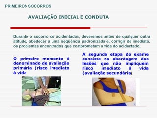 AVALIAÇÃO INICIAL E CONDUTA
PRIMEIROS SOCORROS
Durante o socorro de acidentados, deveremos antes de qualquer outra
atitude, obedecer a uma seqüência padronizada e, corrigir de imediato,
os problemas encontrados que comprometam a vida do acidentado.
O primeiro momento é
denominado de avaliação
primária (risco imediato
à vida
A segunda etapa do exame
consiste na abordagem das
lesões que não impliquem
risco imediato à vida
(avaliação secundária)
 
