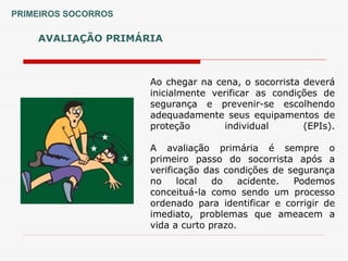 AVALIAÇÃO PRIMÁRIA
PRIMEIROS SOCORROS
Ao chegar na cena, o socorrista deverá
inicialmente verificar as condições de
segurança e prevenir-se escolhendo
adequadamente seus equipamentos de
proteção individual (EPIs).
A avaliação primária é sempre o
primeiro passo do socorrista após a
verificação das condições de segurança
no local do acidente. Podemos
conceituá-la como sendo um processo
ordenado para identificar e corrigir de
imediato, problemas que ameacem a
vida a curto prazo.
 