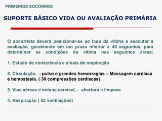 O socorrista deverá posicionar-se ao lado da vítima e executar a
avaliação, geralmente em um prazo inferior a 45 segundos, para
determinar as condições da vítima nas seguintes áreas:
1. Estado de consciência e sinais de respiração
2. Circulação, - pulso e grandes hemorragias – Massagem cardíaca
e hemostasia. ( 30 compressões cardíacas)
3. Vias aéreas e coluna cervical, - abertura e limpeza
4. Respiração ( 02 ventilações)
SUPORTE BÁSICO VIDA OU AVALIAÇÃO PRIMÁRIA
PRIMEIROS SOCORROS
 
