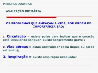 AVALIAÇÃO PRIMÁRIA
PRIMEIROS SOCORROS
OS PROBLEMAS QUE AMEAÇAM A VIDA, POR ORDEM DE
IMPORTÂNCIA SÃO:
1. Circulação = existe pulso para indicar que o coração
está circulando sangue? Existe sangramento grave ?
2. Vias aéreas = estão obstruídas? (pela língua ou corpo
estranho);
3. Respiração = existe respiração adequada?
 