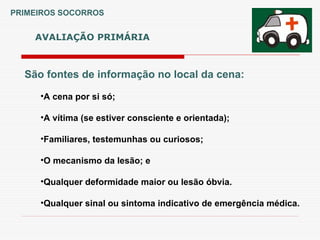 São fontes de informação no local da cena:
•A cena por si só;
•A vítima (se estiver consciente e orientada);
•Familiares, testemunhas ou curiosos;
•O mecanismo da lesão; e
•Qualquer deformidade maior ou lesão óbvia.
•Qualquer sinal ou sintoma indicativo de emergência médica.
AVALIAÇÃO PRIMÁRIA
PRIMEIROS SOCORROS
 