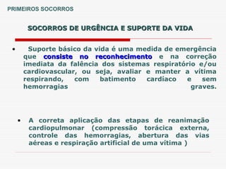 SOCORROS DE URGÊNCIA E SUPORTE DA VIDA
SOCORROS DE URGÊNCIA E SUPORTE DA VIDA
• Suporte básico da vida é uma medida de emergência
que consiste no reconhecimento
consiste no reconhecimento e na correção
imediata da falência dos sistemas respiratório e/ou
cardiovascular, ou seja, avaliar e manter a vítima
respirando, com batimento cardíaco e sem
hemorragias graves.
• A correta aplicação das etapas de reanimação
cardiopulmonar (compressão torácica externa,
controle das hemorragias, abertura das vias
aéreas e respiração artificial de uma vítima )
PRIMEIROS SOCORROS
 