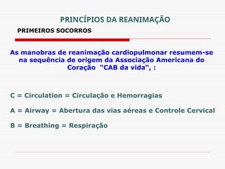 PRIMEIROS SOCORROS
As manobras de reanimação cardiopulmonar resumem-se
na sequência de origem da Associação Americana do
Coração “CAB da vida“, :
C = Circulation = Circulação e Hemorragias
A = Airway = Abertura das vias aéreas e Controle Cervical
B = Breathing = Respiração
PRINCÍPIOS DA REANIMAÇÃO
 