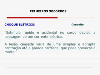 PRIMEIROS SOCORROS
CHOQUE ELÉTRICO:
“Estímulo rápido e acidental no corpo devido a
passagem de um corrente elétrica.
A lesão causada varia de uma simples e abrupta
contração até a parada cardíaca, que pode provocar a
morte.”
Conceito
 