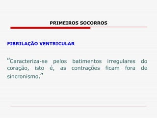 PRIMEIROS SOCORROS
FIBRILAÇÃO VENTRICULAR
“Caracteriza-se pelos batimentos irregulares do
coração, isto é, as contrações ficam fora de
sincronismo.”
 