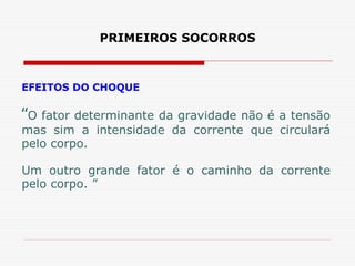 PRIMEIROS SOCORROS
EFEITOS DO CHOQUE
“O fator determinante da gravidade não é a tensão
mas sim a intensidade da corrente que circulará
pelo corpo.
Um outro grande fator é o caminho da corrente
pelo corpo. ”
 