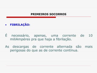 PRIMEIROS SOCORROS
• FIBRILAÇÃO:
É necessário, apenas, uma corrente de 10
miliAmpéres pra que haja a fibrilação.
As descargas de corrente alternada são mais
perigosas do que as de corrente contínua.
 