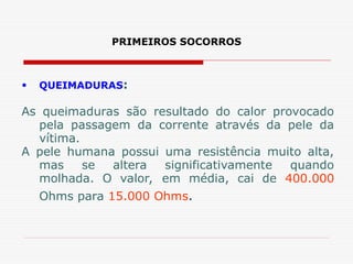 PRIMEIROS SOCORROS
• QUEIMADURAS:
As queimaduras são resultado do calor provocado
pela passagem da corrente através da pele da
vítima.
A pele humana possui uma resistência muito alta,
mas se altera significativamente quando
molhada. O valor, em média, cai de 400.000
Ohms para 15.000 Ohms.
 