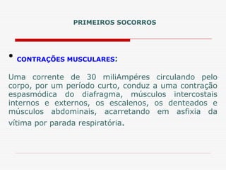 • CONTRAÇÕES MUSCULARES:
Uma corrente de 30 miliAmpéres circulando pelo
corpo, por um período curto, conduz a uma contração
espasmódica do diafragma, músculos intercostais
internos e externos, os escalenos, os denteados e
músculos abdominais, acarretando em asfixia da
vítima por parada respiratória.
PRIMEIROS SOCORROS
 