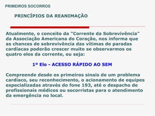 PRINCÍPIOS DA REANIMAÇÃO
PRIMEIROS SOCORROS
Atualmente, o conceito da "Corrente da Sobrevivência"
da Associação Americana do Coração, nos informa que
as chances de sobrevivência das vítimas de paradas
cardíacas poderão crescer muito se observarmos os
quatro elos da corrente, ou seja:
1º Elo - ACESSO RÁPIDO AO SEM
Compreende desde os primeiros sinais de um problema
cardíaco, seu reconhecimento, o acionamento de equipes
especializadas através do fone 193, até o despacho de
profissionais médicos ou socorristas para o atendimento
da emergência no local.
 