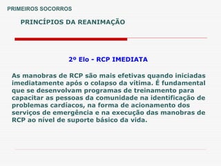 PRINCÍPIOS DA REANIMAÇÃO
PRIMEIROS SOCORROS
2º Elo - RCP IMEDIATA
As manobras de RCP são mais efetivas quando iniciadas
imediatamente após o colapso da vítima. É fundamental
que se desenvolvam programas de treinamento para
capacitar as pessoas da comunidade na identificação de
problemas cardíacos, na forma de acionamento dos
serviços de emergência e na execução das manobras de
RCP ao nível de suporte básico da vida.
 