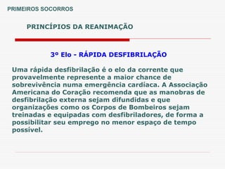 PRINCÍPIOS DA REANIMAÇÃO
PRIMEIROS SOCORROS
3º Elo - RÁPIDA DESFIBRILAÇÃO
Uma rápida desfibrilação é o elo da corrente que
provavelmente represente a maior chance de
sobrevivência numa emergência cardíaca. A Associação
Americana do Coração recomenda que as manobras de
desfibrilação externa sejam difundidas e que
organizações como os Corpos de Bombeiros sejam
treinadas e equipadas com desfibriladores, de forma a
possibilitar seu emprego no menor espaço de tempo
possível.
 