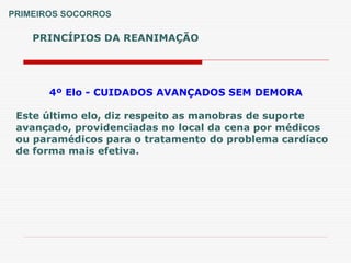 PRINCÍPIOS DA REANIMAÇÃO
PRIMEIROS SOCORROS
4º Elo - CUIDADOS AVANÇADOS SEM DEMORA
Este último elo, diz respeito as manobras de suporte
avançado, providenciadas no local da cena por médicos
ou paramédicos para o tratamento do problema cardíaco
de forma mais efetiva.
 