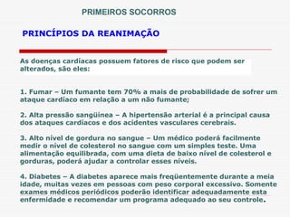 PRINCÍPIOS DA REANIMAÇÃO
PRIMEIROS SOCORROS
As doenças cardíacas possuem fatores de risco que podem ser
alterados, são eles:
1. Fumar – Um fumante tem 70% a mais de probabilidade de sofrer um
ataque cardíaco em relação a um não fumante;
2. Alta pressão sangüínea – A hipertensão arterial é a principal causa
dos ataques cardíacos e dos acidentes vasculares cerebrais.
3. Alto nível de gordura no sangue – Um médico poderá facilmente
medir o nível de colesterol no sangue com um simples teste. Uma
alimentação equilibrada, com uma dieta de baixo nível de colesterol e
gorduras, poderá ajudar a controlar esses níveis.
4. Diabetes – A diabetes aparece mais freqüentemente durante a meia
idade, muitas vezes em pessoas com peso corporal excessivo. Somente
exames médicos periódicos poderão identificar adequadamente esta
enfermidade e recomendar um programa adequado ao seu controle.
 