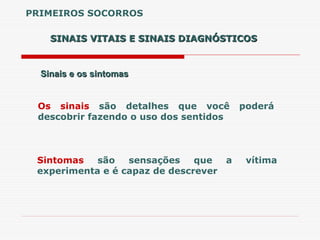 SINAIS VITAIS E SINAIS DIAGNÓSTICOS
SINAIS VITAIS E SINAIS DIAGNÓSTICOS
Sinais e os sintomas
Sinais e os sintomas
Os sinais são detalhes que você poderá
descobrir fazendo o uso dos sentidos
Sintomas são sensações que a vítima
experimenta e é capaz de descrever
PRIMEIROS SOCORROS
 
