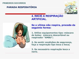 PRIMEIROS SOCORROS
PARADA RESPIRATÓRIA
4. INICIE A RESPIRAÇÃO
ARTIFICIAL.
Se a vítima não respira, proceda da
seguinte forma:
1. Utilize equipamentos tipo: máscara
de bolso; máscara descartável ou
respirador “AMBU”;
2. Se sentir condições de segurança,
faça a respiração tipo boca a boca;
3. Se necessário respiração boca a
nariz.
 