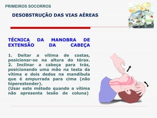 PRIMEIROS SOCORROS
DESOBSTRUÇÃO DAS VIAS AÉREAS
TÉCNICA DA MANOBRA DE
EXTENSÃO DA CABEÇA
1. Deitar a vítima de costas,
posicionar-se na altura do tórax.
2. Inclinar a cabeça para trás,
posicionando uma mão na testa da
vítima e dois dedos na mandíbula
que é empurrada para cima (não
hiperestender).
(Usar este método quando a vítima
não apresenta lesão de coluna)
 