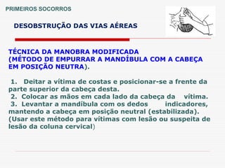 PRIMEIROS SOCORROS
DESOBSTRUÇÃO DAS VIAS AÉREAS
TÉCNICA DA MANOBRA MODIFICADA
(MÉTODO DE EMPURRAR A MANDÍBULA COM A CABEÇA
EM POSIÇÃO NEUTRA).
1. Deitar a vítima de costas e posicionar-se a frente da
parte superior da cabeça desta.
2. Colocar as mãos em cada lado da cabeça da vítima.
3. Levantar a mandíbula com os dedos indicadores,
mantendo a cabeça em posição neutral (estabilizada).
(Usar este método para vítimas com lesão ou suspeita de
lesão da coluna cervical)
 