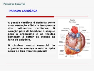 PARADA CARDÍACA
Primeiros Socorros
A parada cardíaca é definida como
uma cessação súbita e inesperada
dos batimentos cardíacos. O
coração para de bombear o sangue
para o organismo e os tecidos
começam a sofrer os efeitos da
falta de oxigênio.
O cérebro, centro essencial do
organismo, começa a morrer após
cerca de três minutos privado
 