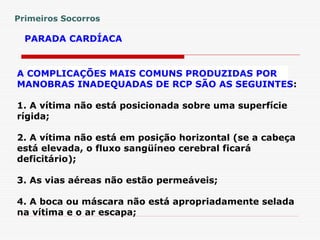 PARADA CARDÍACA
A COMPLICAÇÕES MAIS COMUNS PRODUZIDAS POR
MANOBRAS INADEQUADAS DE RCP SÃO AS SEGUINTES:
1. A vítima não está posicionada sobre uma superfície
rígida;
2. A vítima não está em posição horizontal (se a cabeça
está elevada, o fluxo sangüíneo cerebral ficará
deficitário);
3. As vias aéreas não estão permeáveis;
4. A boca ou máscara não está apropriadamente selada
na vítima e o ar escapa;
Primeiros Socorros
 