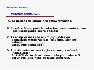 6. As mãos foram posicionadas incorretamente ou em
local inadequado sobre o tórax;
7. As compressões são muito profundas ou
demasiadamente rápidas (não impulsionam
volume
sangüíneo adequado);
8. A razão entre as ventilações e compressões é
inadequada;
9. A RCP deixa de ser executada por mais de 5
segundos (alto risco de lesão cerebral).
Primeiros Socorros
PARADA CARDIACA
5. As narinas da vítima não estão fechadas;
 