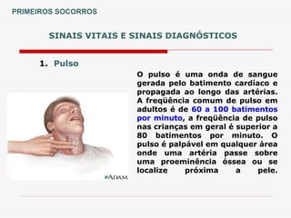 SINAIS VITAIS E SINAIS DIAGNÓSTICOS
1. Pulso
O pulso é uma onda de sangue
gerada pelo batimento cardíaco e
propagada ao longo das artérias.
A freqüência comum de pulso em
adultos é de 60 a 100 batimentos
por minuto, a freqüência de pulso
nas crianças em geral é superior a
80 batimentos por minuto. O
pulso é palpável em qualquer área
onde uma artéria passe sobre
uma proeminência óssea ou se
localize próxima a pele.
PRIMEIROS SOCORROS
 