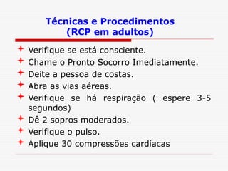 Técnicas e Procedimentos
(RCP em adultos)
 Verifique se está consciente.
 Chame o Pronto Socorro Imediatamente.
 Deite a pessoa de costas.
 Abra as vias aéreas.
 Verifique se há respiração ( espere 3-5
segundos)
 Dê 2 sopros moderados.
 Verifique o pulso.
 Aplique 30 compressões cardíacas
 