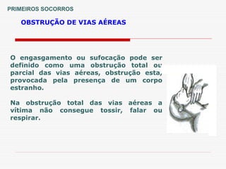 PRIMEIROS SOCORROS
OBSTRUÇÃO DE VIAS AÉREAS
O engasgamento ou sufocação pode ser
definido como uma obstrução total ou
parcial das vias aéreas, obstrução esta,
provocada pela presença de um corpo
estranho.
Na obstrução total das vias aéreas a
vítima não consegue tossir, falar ou
respirar.
 