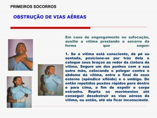 PRIMEIROS SOCORROS
OBSTRUÇÃO DE VIAS AÉREAS
Em caso de engasgamento ou sufocação,
auxilie a vítima prestando o socorro da
forma que segue:
1. Se a vítima está consciente, de pé ou
sentada, posicione-se por trás dela e
coloque seus braços ao redor da cintura da
vítima. Segure um dos punhos com a sua
outra mão, colocando o polegar contra o
abdome da vítima, entre o final do osso
esterno (apêndice xifóide) e o umbigo. De
então repetidos puxões rápidos para dentro
e para cima, a fim de expelir o corpo
estranho. Repita os movimentos até
conseguir desobstruir as vias aéreas da
vítima, ou então, até ela ficar inconsciente.
 