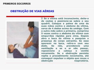 PRIMEIROS SOCORROS
OBSTRUÇÃO DE VIAS AÉREAS
2. Se a vítima está inconsciente, deite-a
de costas e posicione-se sobre o seu
quadril. Coloque a palma de uma de
suas mãos contra o abdome da vítima,
cerca de 4 dedos acima do umbigo. Com
a outra mão sobre a primeira, comprima
5 vezes contra o abdome da vítima com
empurrões rápidos para cima. Depois
abra a boca da vítima e pesquise a
presença do corpo estranho. Se esse
aparecer na boca, retire-o com seu
dedo. Se não, providencie uma
ventilação e se o ar não passar,
reposicione a cabeça e ventile
novamente. Se a obstrução persiste
repita o procedimento novamente, até
conseguir expulsar o objeto que causa a
obstrução respiratória.
 