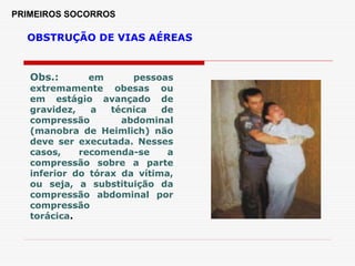 PRIMEIROS SOCORROS
OBSTRUÇÃO DE VIAS AÉREAS
Obs.: em pessoas
extremamente obesas ou
em estágio avançado de
gravidez, a técnica de
compressão abdominal
(manobra de Heimlich) não
deve ser executada. Nesses
casos, recomenda-se a
compressão sobre a parte
inferior do tórax da vítima,
ou seja, a substituição da
compressão abdominal por
compressão
torácica.
 