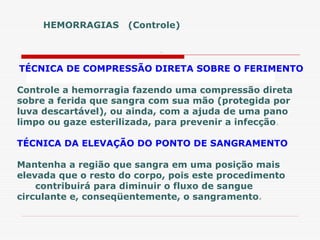 HEMORRAGIAS (Controle)
.
TÉCNICA DE COMPRESSÃO DIRETA SOBRE O FERIMENTO
Controle a hemorragia fazendo uma compressão direta
sobre a ferida que sangra com sua mão (protegida por
luva descartável), ou ainda, com a ajuda de uma pano
limpo ou gaze esterilizada, para prevenir a infecção.
TÉCNICA DA ELEVAÇÃO DO PONTO DE SANGRAMENTO
Mantenha a região que sangra em uma posição mais
elevada que o resto do corpo, pois este procedimento
contribuirá para diminuir o fluxo de sangue
circulante e, conseqüentemente, o sangramento.
 
