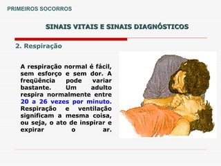 SINAIS VITAIS E SINAIS DIAGNÓSTICOS
SINAIS VITAIS E SINAIS DIAGNÓSTICOS
2. Respiração
A respiração normal é fácil,
sem esforço e sem dor. A
freqüência pode variar
bastante. Um adulto
respira normalmente entre
20 a 26 vezes por minuto.
Respiração e ventilação
significam a mesma coisa,
ou seja, o ato de inspirar e
expirar o ar.
PRIMEIROS SOCORROS
 