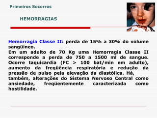 HEMORRAGIAS
Hemorragia Classe II: perda de 15% a 30% do volume
sangüíneo.
Em um adulto de 70 Kg uma Hemorragia Classe II
corresponde a perda de 750 a 1500 ml de sangue.
Ocorre taquicardia (FC > 100 bat/min em adulto),
aumento da freqüência respiratória e redução da
pressão de pulso pela elevação da diastólica. Há,
também, alterações do Sistema Nervoso Central como
ansiedade, freqüentemente caracterizada como
hostilidade.
Primeiros Socorros
 
