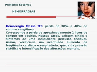 HEMORRAGIAS
Hemorragia Classe III: perda de 30% a 40% do
volume sangüíneo.
Corresponde a perda de aproximadamente 2 litros de
sangue em adultos. Nesses casos, existem sinais e
sintomas de uma insuficiente perfusão tecidual.
Assim, verifica-se um acentuado aumento da
freqüência cardíaca e respiratória, queda da pressão
sistólica e intensificação das alterações mentais.
Primeiros Socorros
 