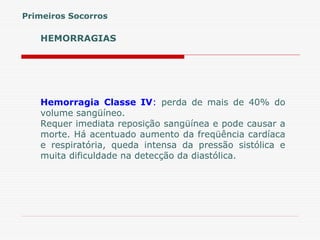 HEMORRAGIAS
Hemorragia Classe IV: perda de mais de 40% do
volume sangüíneo.
Requer imediata reposição sangüínea e pode causar a
morte. Há acentuado aumento da freqüência cardíaca
e respiratória, queda intensa da pressão sistólica e
muita dificuldade na detecção da diastólica.
Primeiros Socorros
 