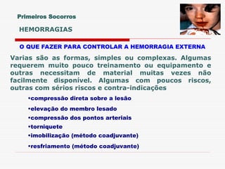 O QUE FAZER PARA CONTROLAR A HEMORRAGIA EXTERNA
Varias são as formas, simples ou complexas. Algumas
requerem muito pouco treinamento ou equipamento e
outras necessitam de material muitas vezes não
facilmente disponível. Algumas com poucos riscos,
outras com sérios riscos e contra-indicações
•compressão direta sobre a lesão
•elevação do membro lesado
•compressão dos pontos arteriais
•torniquete
•imobilização (método coadjuvante)
•resfriamento (método coadjuvante)
Primeiros Socorros
HEMORRAGIAS
 