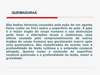 QUEIMADURAS
São lesões térmicas causadas pela ação de um agente
físico (calor ou frio) sobre a superfície da pele. A pele
é o maior órgão do corpo humano e sua destruição
pode levar a alterações locais e sistêmicas, essa
última causada pelo comprometimento de outros
órgãos do corpo humano que geralmente ocorre após
uma queimadura. São classificadas de acordo com a
profundidade da lesão cutânea e a extensão corporal
atingida. Quanto maior a extensão da superfície
corporal queimada e a profundidade da lesão, maior a
gravidade.
 