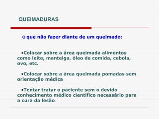 QUEIMADURAS
O que não fazer diante de um queimado:
•Colocar sobre a área queimada alimentos
como leite, manteiga, óleo de comida, cebola,
ovo, etc.
•Colocar sobre a área queimada pomadas sem
orientação médica
•Tentar tratar o paciente sem o devido
conhecimento médico científico necessário para
a cura da lesão.
 
