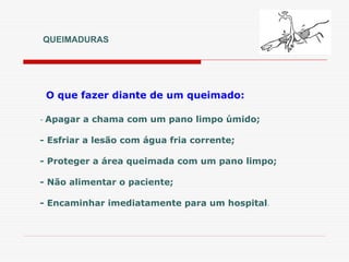 QUEIMADURAS
- Apagar a chama com um pano limpo úmido;
- Esfriar a lesão com água fria corrente;
- Proteger a área queimada com um pano limpo;
- Não alimentar o paciente;
- Encaminhar imediatamente para um hospital.
O que fazer diante de um queimado:
 