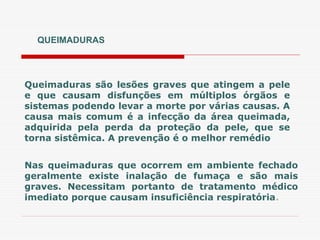 QUEIMADURAS
Queimaduras são lesões graves que atingem a pele
e que causam disfunções em múltiplos órgãos e
sistemas podendo levar a morte por várias causas. A
causa mais comum é a infecção da área queimada,
adquirida pela perda da proteção da pele, que se
torna sistêmica. A prevenção é o melhor remédio
Nas queimaduras que ocorrem em ambiente fechado
geralmente existe inalação de fumaça e são mais
graves. Necessitam portanto de tratamento médico
imediato porque causam insuficiência respiratória.
 