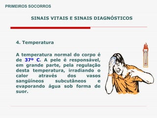 SINAIS VITAIS E SINAIS DIAGNÓSTICOS
4. Temperatura
A temperatura normal do corpo é
de 37º C. A pele é responsável,
em grande parte, pela regulação
desta temperatura, irradiando o
calor através dos vasos
sangüíneos subcutâneos e
evaporando água sob forma de
suor.
PRIMEIROS SOCORROS
 