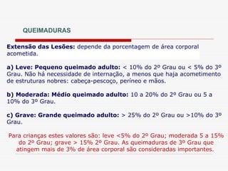 QUEIMADURAS
Extensão das Lesões: depende da porcentagem de área corporal
acometida.
a) Leve: Pequeno queimado adulto: < 10% do 2º Grau ou < 5% do 3º
Grau. Não há necessidade de internação, a menos que haja acometimento
de estruturas nobres: cabeça-pescoço, períneo e mãos.
b) Moderada: Médio queimado adulto: 10 a 20% do 2º Grau ou 5 a
10% do 3º Grau.
c) Grave: Grande queimado adulto: > 25% do 2º Grau ou >10% do 3º
Grau.
Para crianças estes valores são: leve <5% do 2º Grau; moderada 5 a 15%
do 2º Grau; grave > 15% 2º Grau. As queimaduras de 3º Grau que
atingem mais de 3% de área corporal são consideradas importantes.
 
