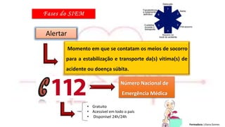 Formadora: Liliana Gomes
Alertar
• Gratuito
• Acessível em todo o país
• Disponível 24h/24h
Momento em que se contatam os meios de socorro
para a estabilização e transporte da(s) vitima(s) de
acidente ou doença súbita.
Número Nacional de
Emergência Médica
 