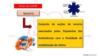 Formadora: Liliana Gomes
Socorro
Conjunto de acções de socorro
executados pelos Tripulantes das
Ambulâncias com a finalidade de
estabilização da vitima
 