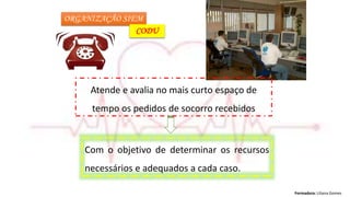Formadora: Liliana Gomes
ORGANIZAÇÃO SIEM
CODU
Com o objetivo de determinar os recursos
necessários e adequados a cada caso.
Atende e avalia no mais curto espaço de
tempo os pedidos de socorro recebidos
 