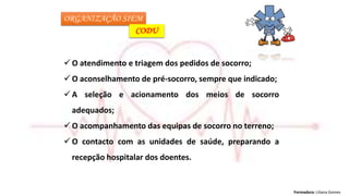 Formadora: Liliana Gomes
ORGANIZAÇÃO SIEM
CODU
 O atendimento e triagem dos pedidos de socorro;
 O aconselhamento de pré-socorro, sempre que indicado;
 A seleção e acionamento dos meios de socorro
adequados;
 O acompanhamento das equipas de socorro no terreno;
 O contacto com as unidades de saúde, preparando a
recepção hospitalar dos doentes.
 