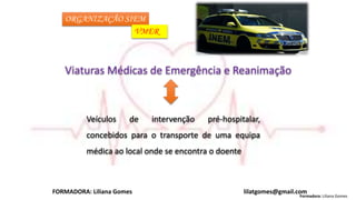Formadora: Liliana Gomes
FORMADORA: Liliana Gomes lilatgomes@gmail.com
ORGANIZAÇÃO SIEM
VMER
Viaturas Médicas de Emergência e Reanimação
Veículos de intervenção pré-hospitalar,
concebidos para o transporte de uma equipa
médica ao local onde se encontra o doente
 